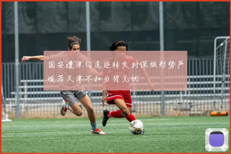 国安遭津门虎逆转失利保级形势严峻若天津不扣分将无忧