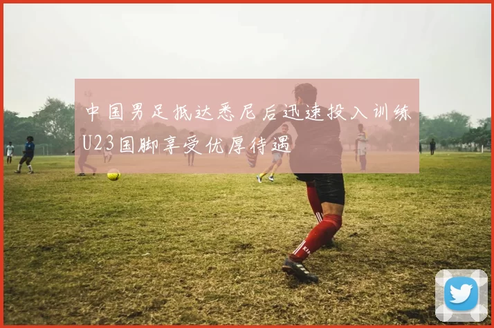 中国男足抵达悉尼后迅速投入训练U23国脚享受优厚待遇