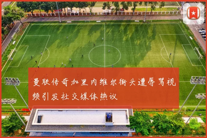 曼联传奇加里内维尔街头遭辱骂视频引发社交媒体热议