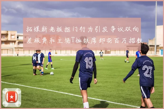 拓媒新老板抠门行为引发争议双向差旅费和主场T恤缺席却花百万招教练