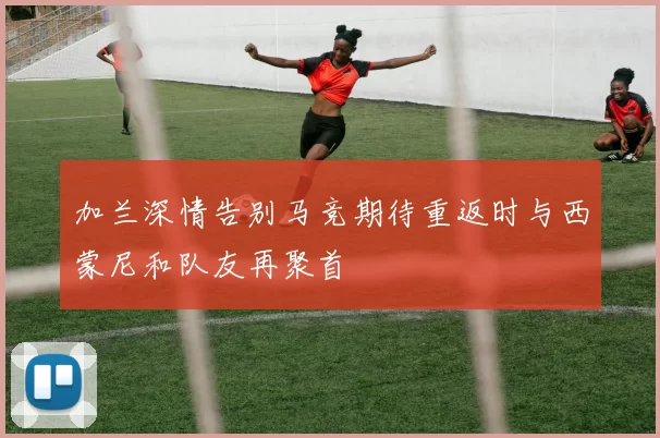 加兰深情告别马竞期待重返时与西蒙尼和队友再聚首