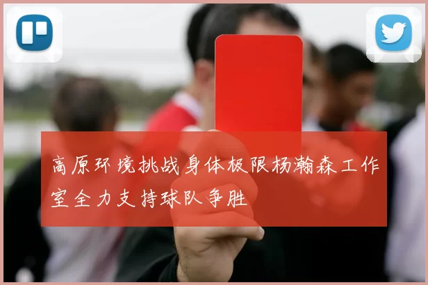 高原环境挑战身体极限杨瀚森工作室全力支持球队争胜