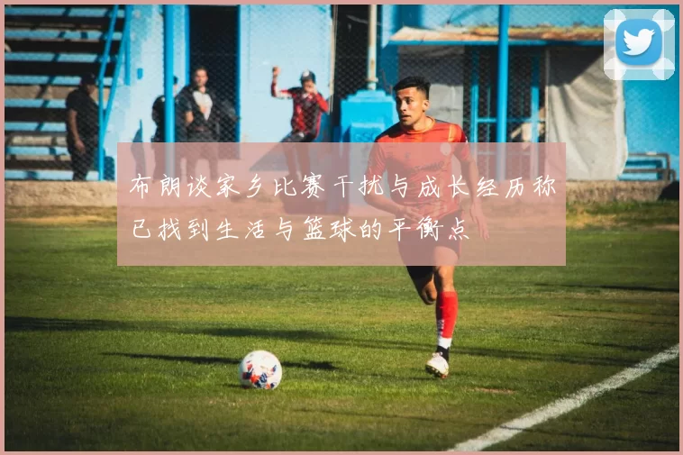 布朗谈家乡比赛干扰与成长经历称已找到生活与篮球的平衡点