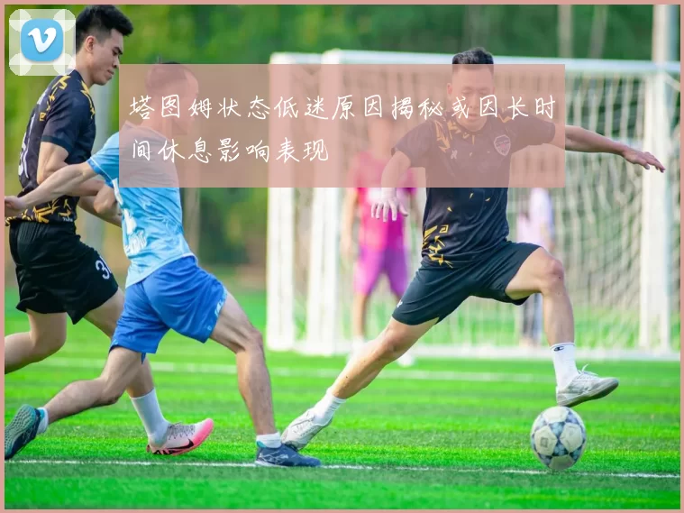塔图姆状态低迷原因揭秘或因长时间休息影响表现