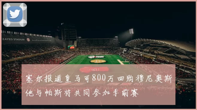 塞尔报道皇马可800万回购穆尼奥斯他与帕斯将共同参加季前赛